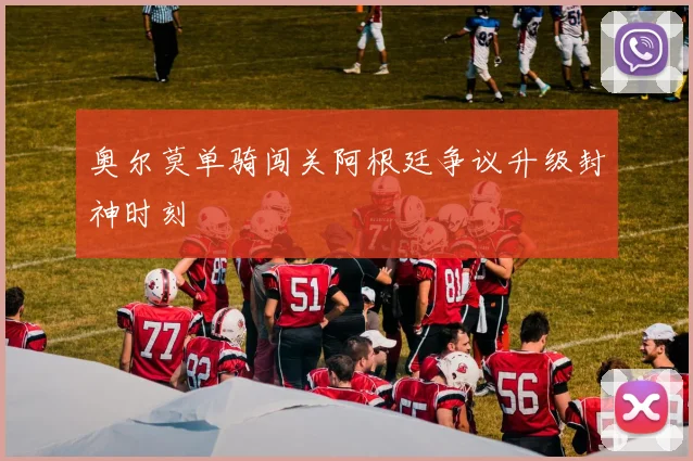 奥尔莫单骑闯关阿根廷争议升级封神时刻