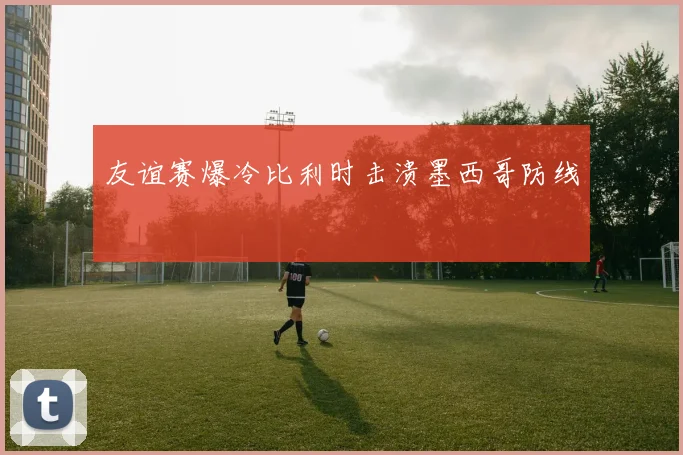 友谊赛爆冷比利时击溃墨西哥防线