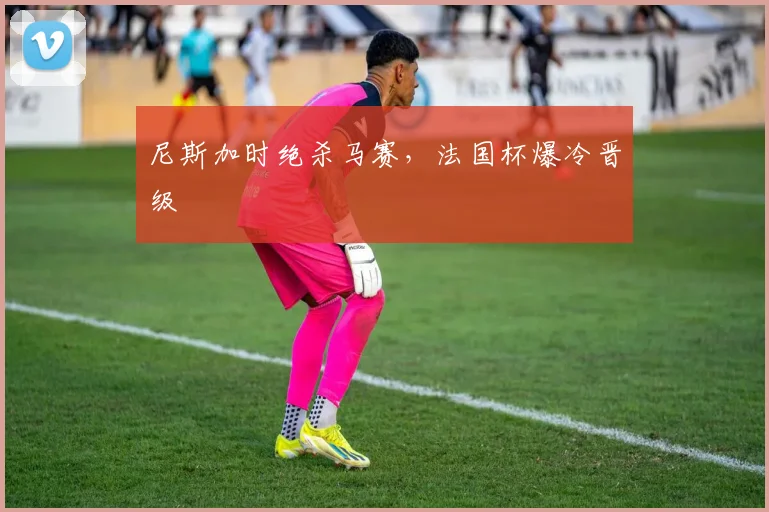 尼斯加时绝杀马赛，法国杯爆冷晋级
