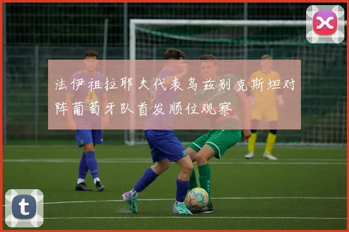 法伊祖拉耶夫代表乌兹别克斯坦对阵葡萄牙队首发顺位观察
