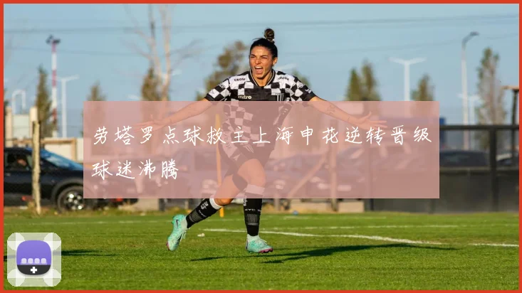 劳塔罗点球救主上海申花逆转晋级球迷沸腾