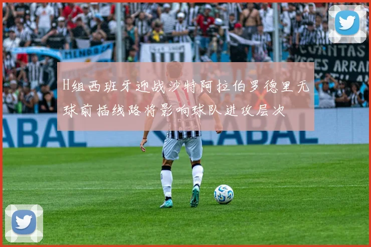 H组西班牙迎战沙特阿拉伯罗德里无球前插线路将影响球队进攻层次
