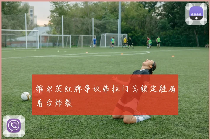 维尔茨红牌争议弗拉门戈锁定胜局看台炸裂