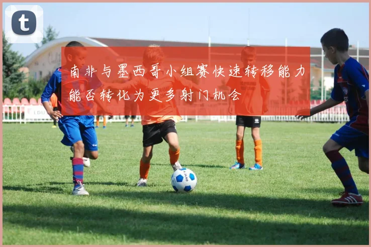 南非与墨西哥小组赛快速转移能力能否转化为更多射门机会