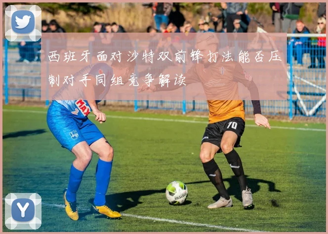 西班牙面对沙特双前锋打法能否压制对手同组竞争解读