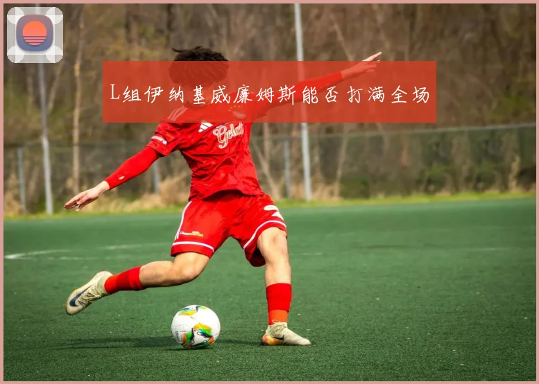 L组伊纳基威廉姆斯能否打满全场
