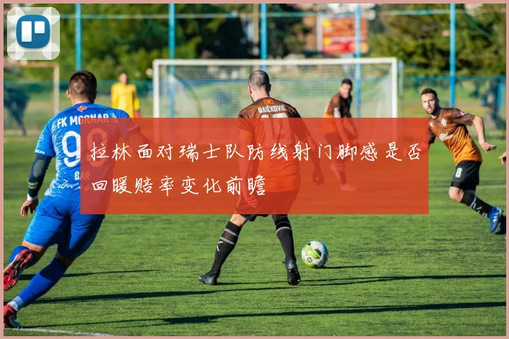 拉林面对瑞士队防线射门脚感是否回暖赔率变化前瞻