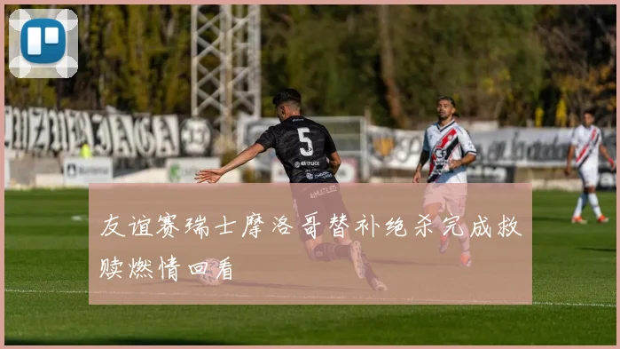 友谊赛瑞士摩洛哥替补绝杀完成救赎燃情回看