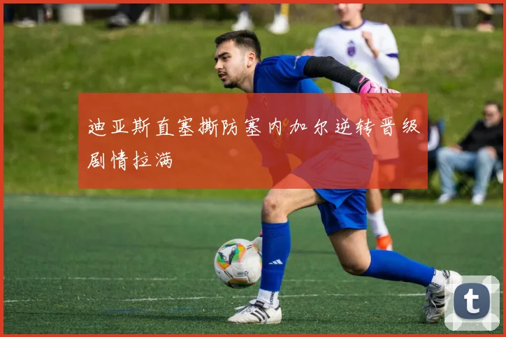 迪亚斯直塞撕防塞内加尔逆转晋级剧情拉满