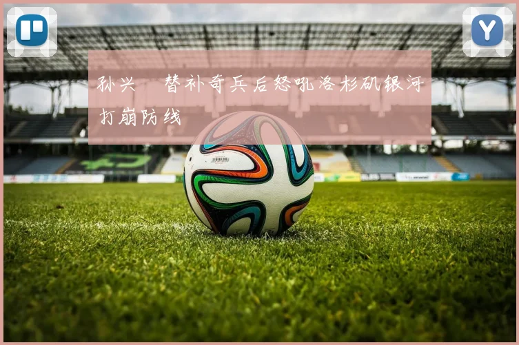 孙兴慜替补奇兵后怒吼洛杉矶银河打崩防线