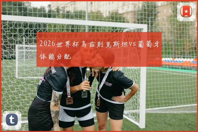 2026世界杯乌兹别克斯坦vs葡萄牙体能分配
