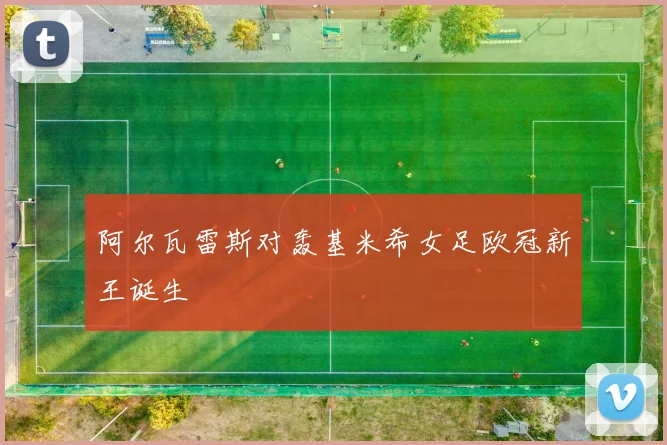 阿尔瓦雷斯对轰基米希女足欧冠新王诞生