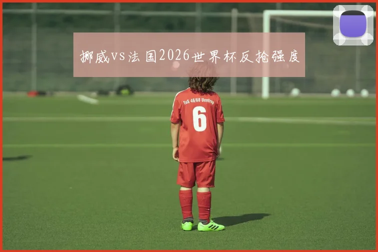 挪威vs法国2026世界杯反抢强度