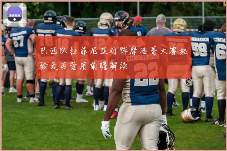 巴西队拉菲尼亚对阵摩洛哥大赛经验是否管用前瞻解读