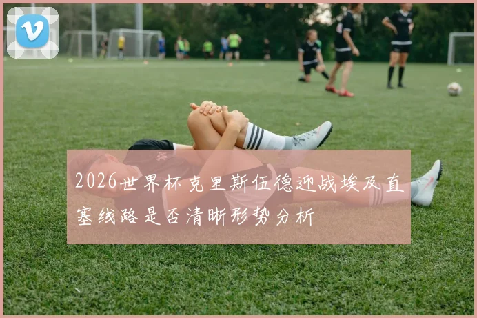 2026世界杯克里斯伍德迎战埃及直塞线路是否清晰形势分析