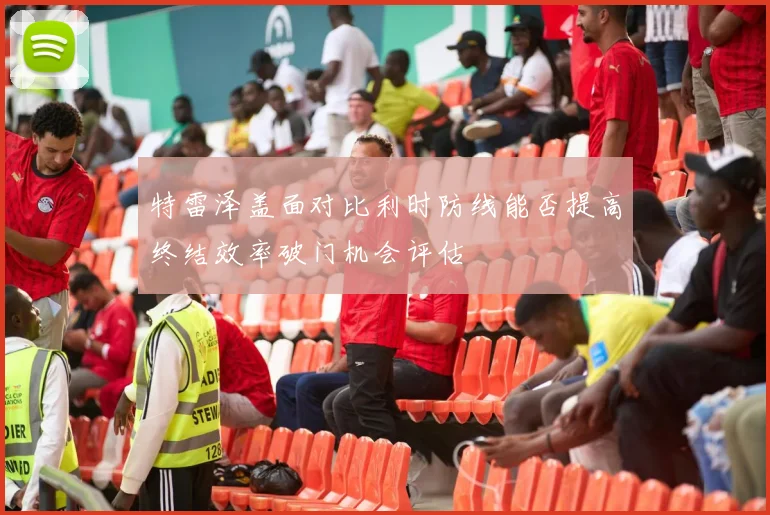 特雷泽盖面对比利时防线能否提高终结效率破门机会评估