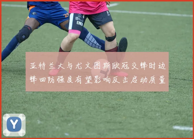 亚特兰大与尤文图斯欧冠交锋时边锋回防强度有望影响反击启动质量
