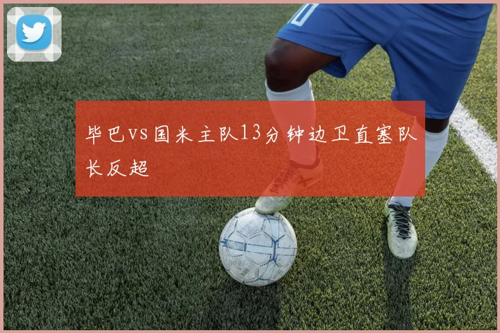 毕巴vs国米主队13分钟边卫直塞队长反超