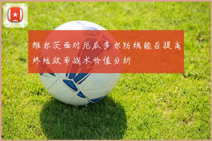 维尔茨面对厄瓜多尔防线能否提高终结效率战术价值分析
