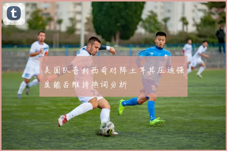 美国队普利西奇对阵土耳其压迫强度能否维持热词分析