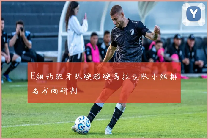 H组西班牙队硬碰硬乌拉圭队小组排名方向研判