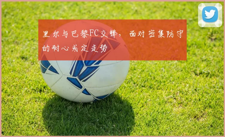 里尔与巴黎FC交锋，面对密集防守的耐心或定走势