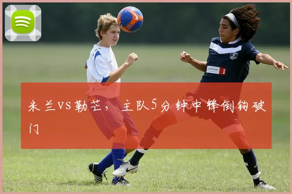 米兰vs勒芒，主队5分钟中锋倒钩破门