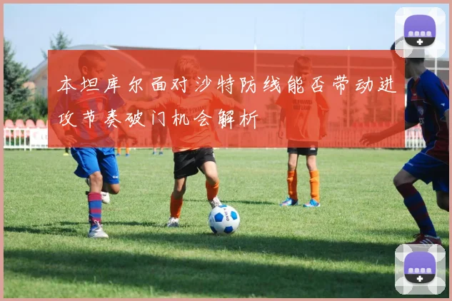 本坦库尔面对沙特防线能否带动进攻节奏破门机会解析