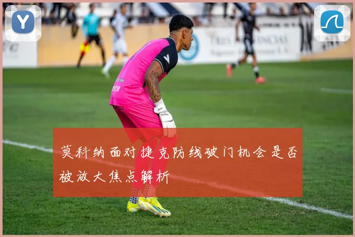 莫科纳面对捷克防线破门机会是否被放大焦点解析