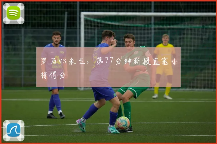 罗马vs米兰，第77分钟新援直塞小将得分