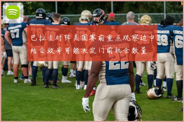 巴拉圭对阵美国赛前重点观察边中结合效率可能决定门前机会数量