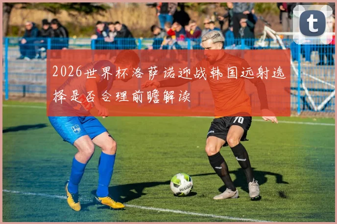 2026世界杯洛萨诺迎战韩国远射选择是否合理前瞻解读